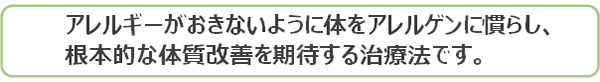 アレルギーが起きないように体をアレルゲンに慣らし、根本的な体質改善を期待する治療法です