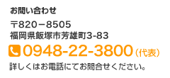 お問い合わせ　〒820-8505　福岡県飯塚市芳雄町3-83　TEL:0948-22-3800（代表）詳しくはお電話にてお問合せください。